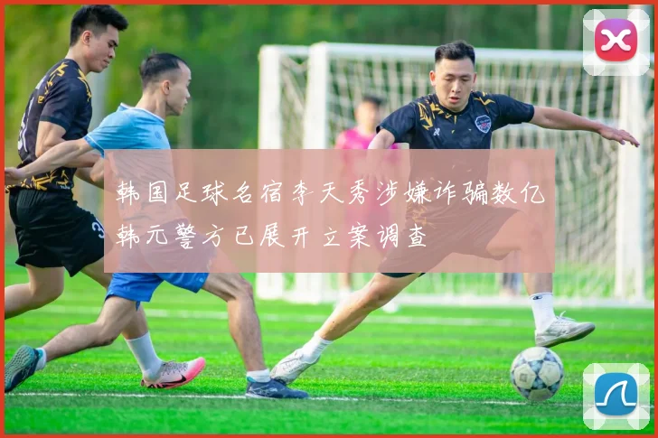 韩国足球名宿李天秀涉嫌诈骗数亿韩元警方已展开立案调查