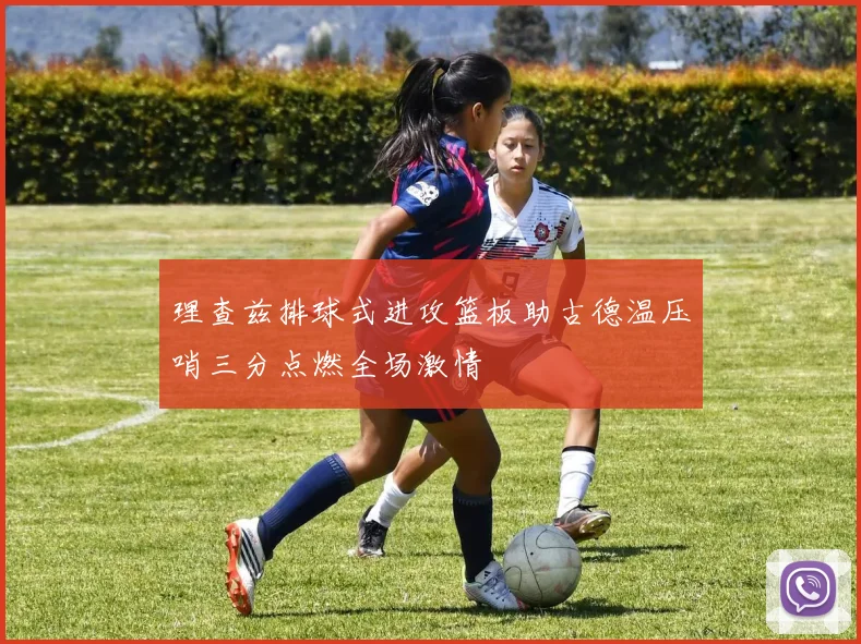 理查兹排球式进攻篮板助古德温压哨三分点燃全场激情