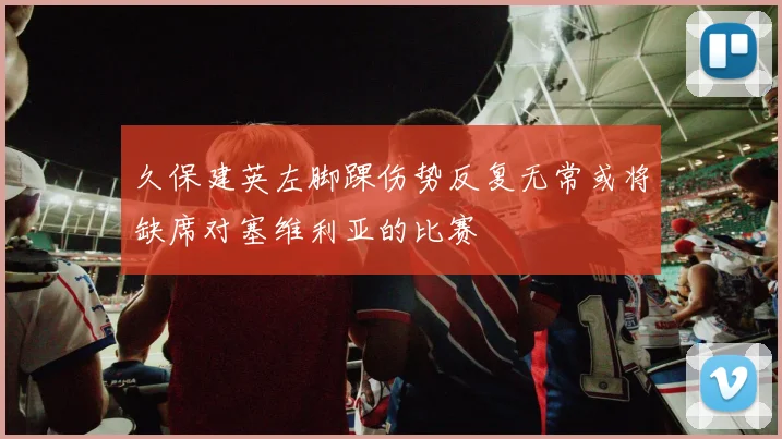 久保建英左脚踝伤势反复无常或将缺席对塞维利亚的比赛