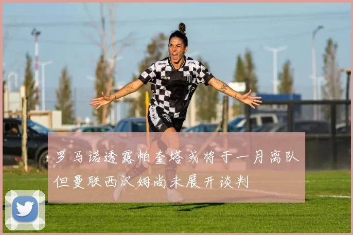 罗马诺透露帕奎塔或将于一月离队但曼联西汉姆尚未展开谈判