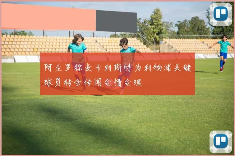 阿圭罗称麦卡利斯特为利物浦关键球员转会传闻合情合理