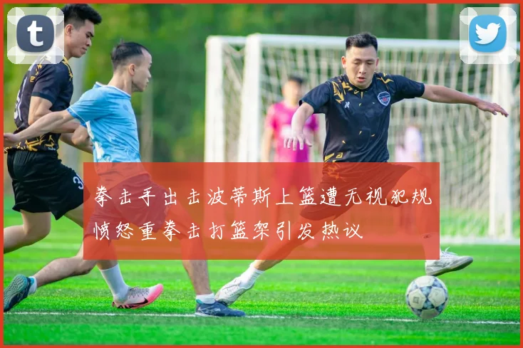 拳击手出击波蒂斯上篮遭无视犯规愤怒重拳击打篮架引发热议