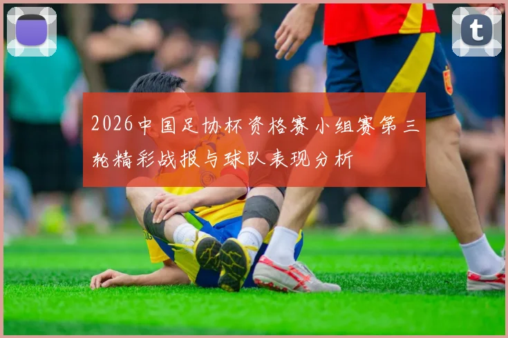 2026中国足协杯资格赛小组赛第三轮精彩战报与球队表现分析