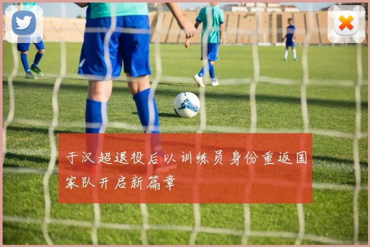 于汉超退役后以训练员身份重返国家队开启新篇章