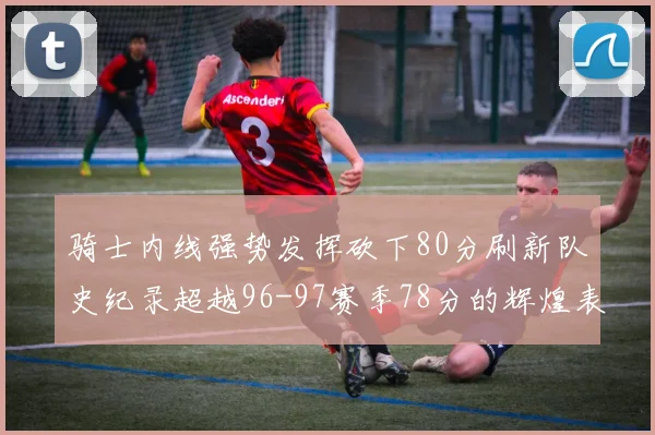 骑士内线强势发挥砍下80分刷新队史纪录超越96-97赛季78分的辉煌表现