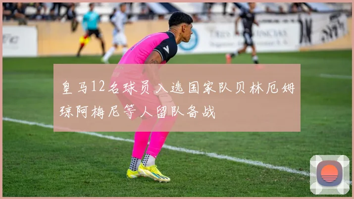 皇马12名球员入选国家队贝林厄姆琼阿梅尼等人留队备战