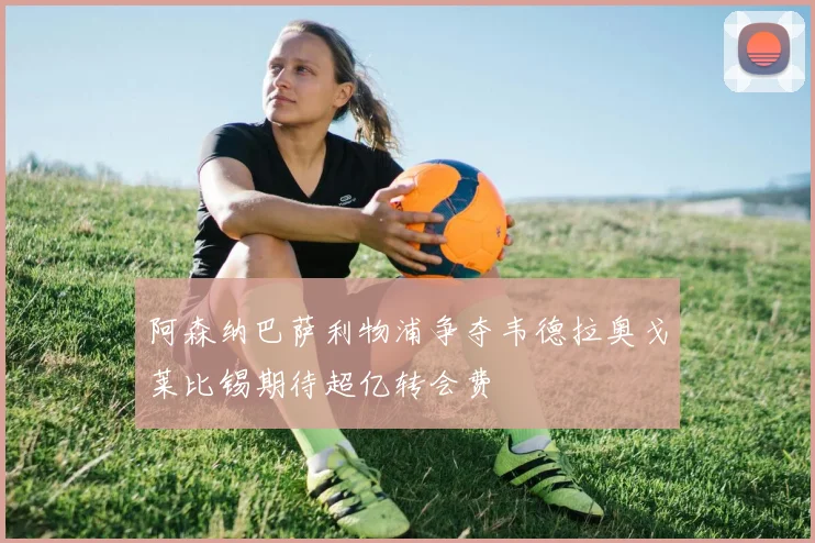 阿森纳巴萨利物浦争夺韦德拉奥戈莱比锡期待超亿转会费