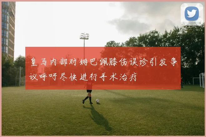 皇马内部对姆巴佩膝伤误诊引发争议呼吁尽快进行手术治疗