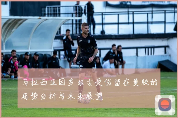 马拉西亚因多尔古受伤留在曼联的局势分析与未来展望