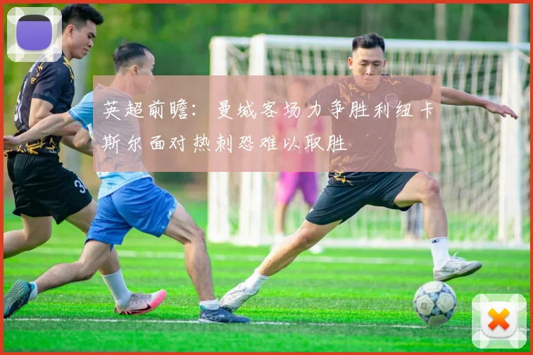 英超前瞻：曼城客场力争胜利纽卡斯尔面对热刺恐难以取胜