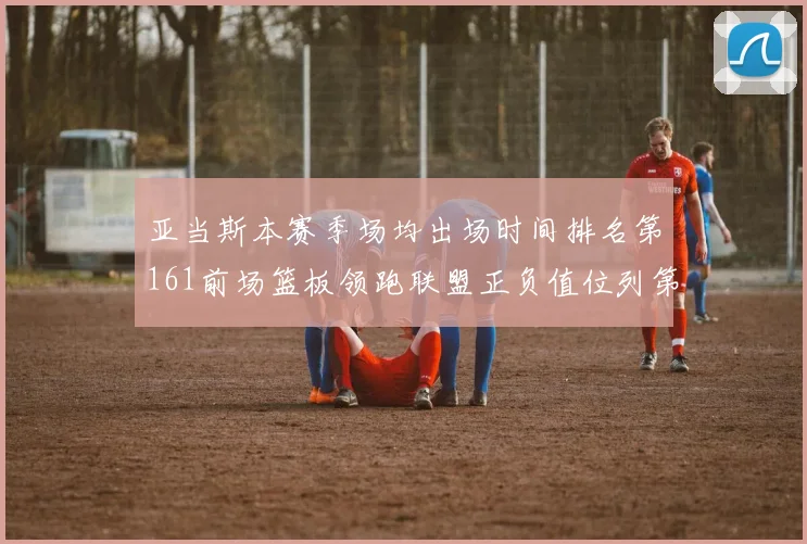 亚当斯本赛季场均出场时间排名第161前场篮板领跑联盟正负值位列第六