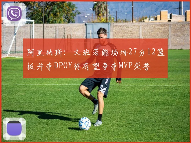阿里纳斯：文班若能场均27分12篮板并夺DPOY将有望争夺MVP荣誉