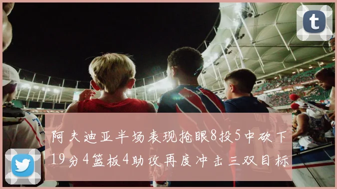 阿夫迪亚半场表现抢眼8投5中砍下19分4篮板4助攻再度冲击三双目标