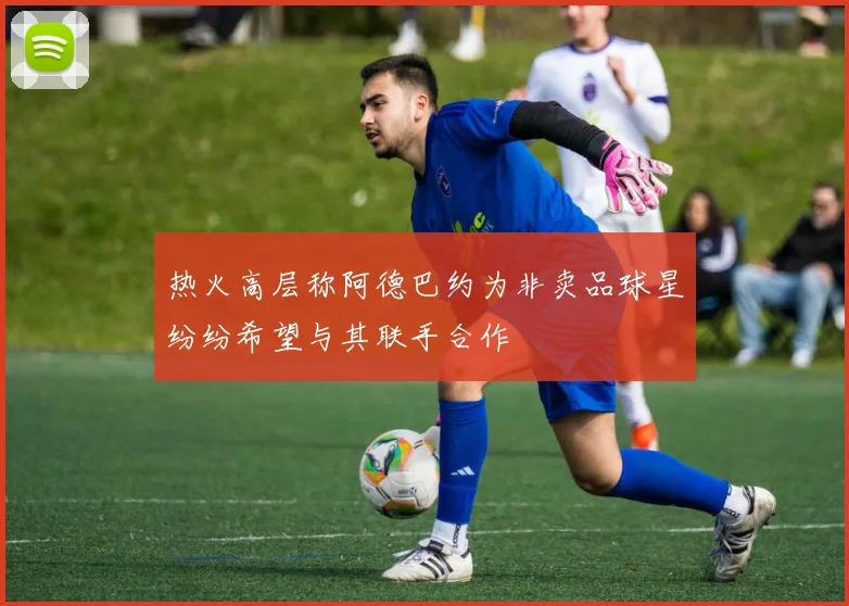 热火高层称阿德巴约为非卖品球星纷纷希望与其联手合作