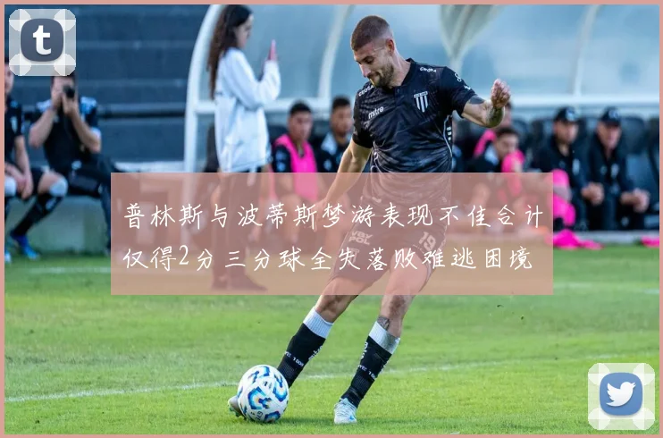 普林斯与波蒂斯梦游表现不佳合计仅得2分三分球全失落败难逃困境