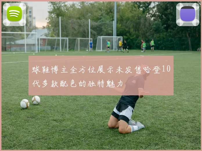 球鞋博主全方位展示未发售哈登10代多款配色的独特魅力