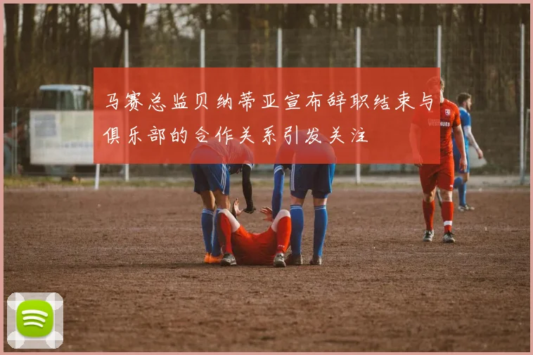 马赛总监贝纳蒂亚宣布辞职结束与俱乐部的合作关系引发关注