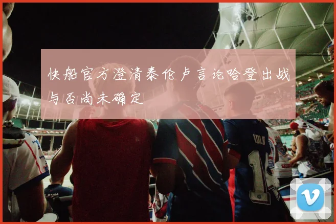 快船官方澄清泰伦卢言论哈登出战与否尚未确定