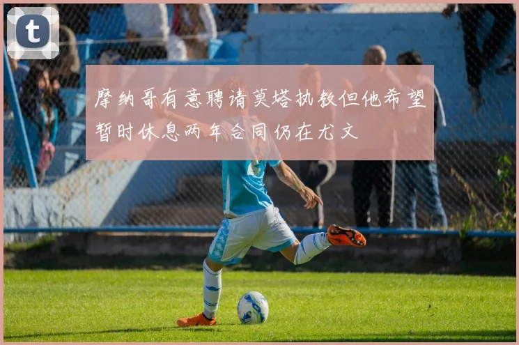 摩纳哥有意聘请莫塔执教但他希望暂时休息两年合同仍在尤文