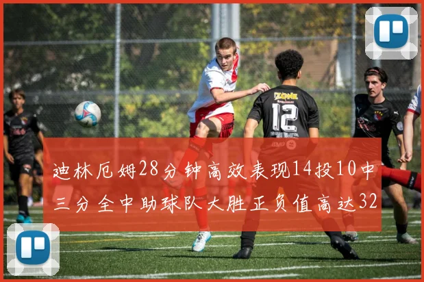 迪林厄姆28分钟高效表现14投10中三分全中助球队大胜正负值高达32