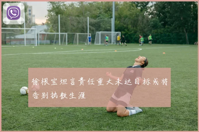 徐根宝坦言责任重大未达目标或将告别执教生涯