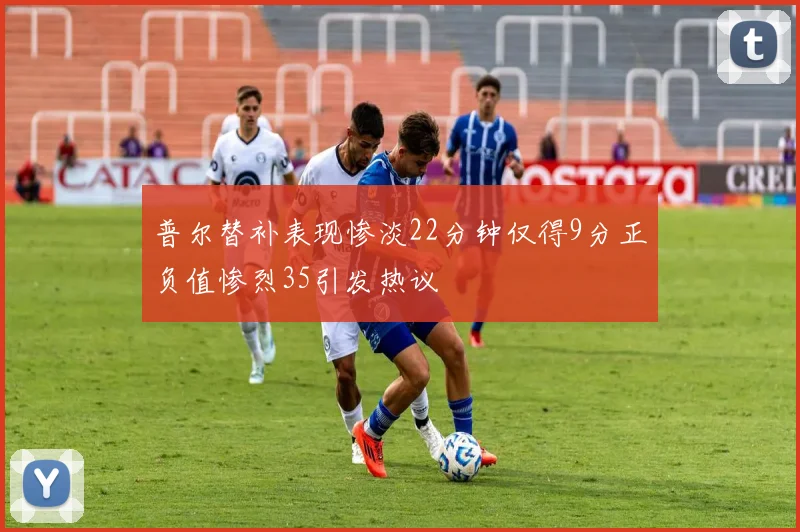 普尔替补表现惨淡22分钟仅得9分正负值惨烈35引发热议