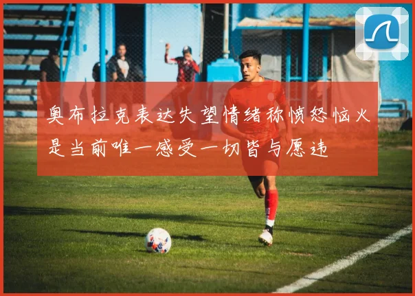 奥布拉克表达失望情绪称愤怒恼火是当前唯一感受一切皆与愿违