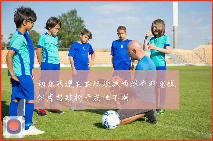 切尔西遭利兹联连扳两球乔科尔媒体席怒敲椅子发泄不满