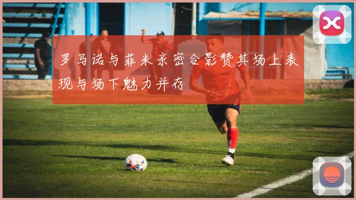 罗马诺与菲米亲密合影赞其场上表现与场下魅力并存