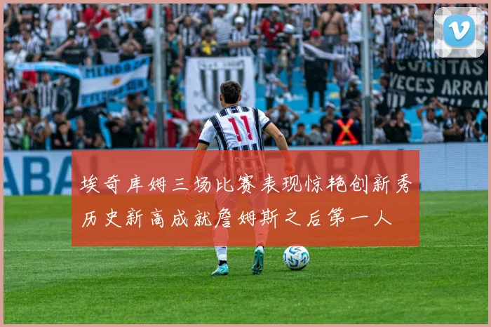 埃奇库姆三场比赛表现惊艳创新秀历史新高成就詹姆斯之后第一人