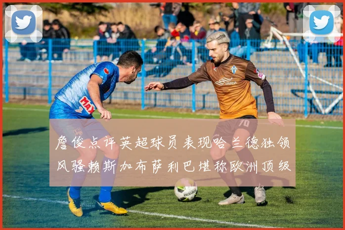 詹俊点评英超球员表现哈兰德独领风骚赖斯加布萨利巴堪称欧洲顶级