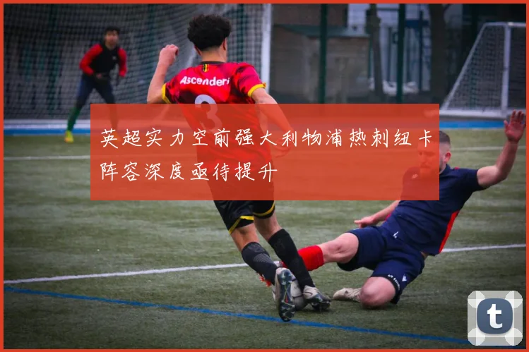 英超实力空前强大利物浦热刺纽卡阵容深度亟待提升