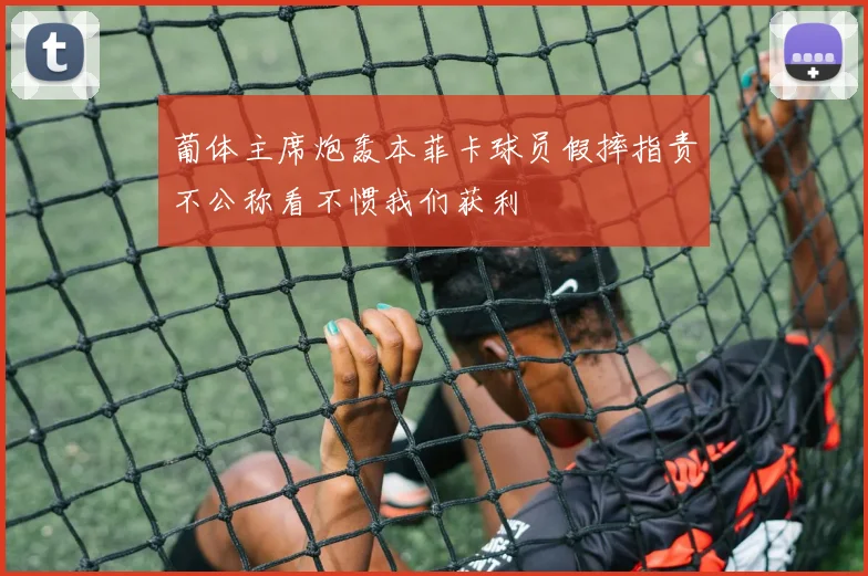 葡体主席炮轰本菲卡球员假摔指责不公称看不惯我们获利