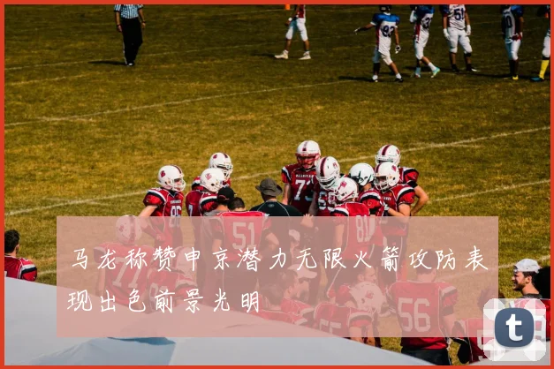 马龙称赞申京潜力无限火箭攻防表现出色前景光明