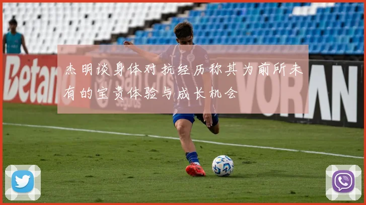 杰明谈身体对抗经历称其为前所未有的宝贵体验与成长机会