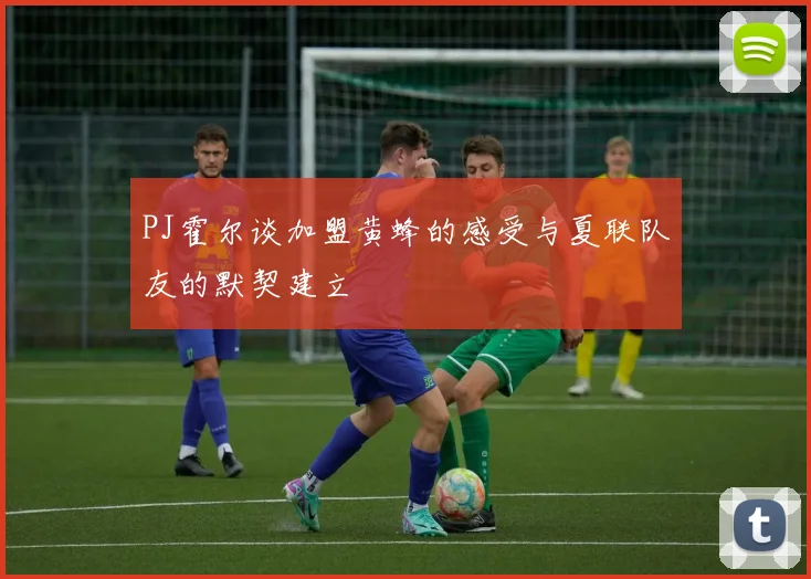 PJ霍尔谈加盟黄蜂的感受与夏联队友的默契建立